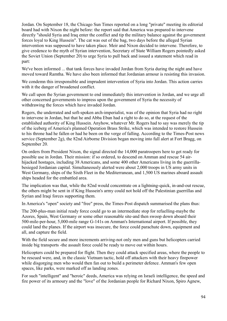Jordan. On September 18, the Chicago Sun Times reported on a long "private" meeting its editorial
board had with Nixon the night before: the report said that America was prepared to intervene
directly "should Syria and Iraq enter the conflict and tip the military balance against the government
forces loyal to King Hussein". The cat was out of the bag, two days before the alleged Syrian
itervention was supposed to have taken place. Meir and Nixon decided to intervene. Therefore, to
give credence to the myth of Syrian intervention, Secretary of State William Rogers pointedly asked
the Soviet Union (September 20) to urge Syria to pull back and issued a statement which read in
part:

    

‘We've been informed ... that tank forces have invaded Jordan from Syria during the night and have
moved toward Ramtha. We have also been informed that Jordanian armour is resisting this invasion,

We condemn this irresponsible and imprudent intervention of Syria into Jordan, This action carries
with it the danger of broadened conflict.

We call upon the Syrian government to end immediately this intervention in Jordan, and we urge all
other concerned governments to impress upon the government of Syria the necessity of
withdrawing the forces which have invaded Jordan.

 

Rogers, the underrated and soft-spoken arch-imperialist, was of the opinion that Syria had no right
to intervene in Jordan, but that he and Abba Eban had a right to do so, at the request of the
established authority of King Hussein, Anyhow, whatever Mr. Rogers had to say was merely the tip
of the iceberg of America's planned Operation Brass Strike, which was intended to restore Hussein
to his throne had he fallen or had he been on the verge of falling. According to the Times-Post news
service (September 2g), the 82nd Airborne Division began moving into full alert at Fort Bragg, on
September 20.

On orders from President Nixon, the signal directed the 14,000 paratroopers here to get ready for
possible use in Jordan. Their mission: if so ordered, to descend on Amman and rescue 54 air-
hijacked hostages, including 38 Americans, and some 400 other Americans living in the guerrilla-
besieged Jordanian capital. Simultaneously alerted were about 2,000 troops in US army units in
West Germany, ships of the Sixth Fleet in the Mediterranean, and 1,500 US marines aboard
ships headed for the embattled area.

ult

   

  

The implication was that, while the 82nd would concentrate on a lightning-quick, in-and-out rescue,
the others might be sent in if King Hussein's army could not hold off the Palestinian guerrillas and
Syrian and Iraqi forces supporting them.

In America's "open" society and "free" press, the Times-Post dispatch summarised the plans thus:

The 200-plus-man initial ready force could go to an intermediate stop for refuelling-maybe the
Azores, Spain, West Germany or some other reasonable site-and then swoop down aboard their
500-mile-per-hour, 5,000-mile range G-141s on Amman's International airport. If possible, they
could land the planes. If the airport was insecure, the force could parachute down, equipment and
all, and capture the field

With the field secure and more increments arriving-not only men and guns but helicopters carried
inside big transports -the assault force could be ready to move out within hours.

Helicopters could be prepared for flight. Then they could attack specified areas, where the people to
be rescued were, and, in the classic Vietnam tactic, hold off attackers with their heavy firepower
while disgorging men who would then fan out to build a perimeter defence, Amman's few open
spaces, like parks, were marked off as landing zones.

For such "intelligent" and "heroic" deeds, America was relying on Israeli intelligence, the speed and
fire power of its armoury and the "love" of the Jordanian people for Richard Nixon, Spiro Agnew,

94

